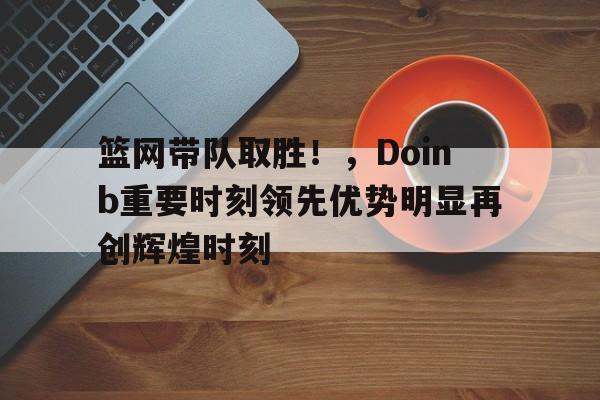 九游官网入口充值-包含篮网带队取胜！，Doinb重要时刻领先优势明显再创辉煌时刻的词条-九游官网入口充值